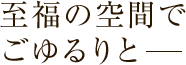 至福の空間でごゆるりと―